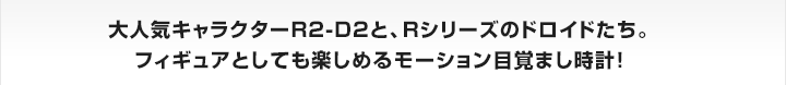 大人気キャラクターR2-D2と、Rシリーズのドロイドたち。
フィギュアとしても楽しめるモーション目覚まし時計！

