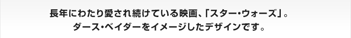 長年にわたり愛され続けている映画、「スター・ウォーズ」。
ダース・ベイダーをイメージしたデザインです。


