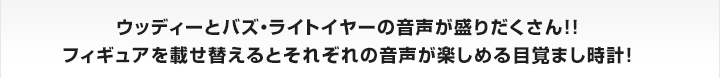 ウッディーとバズ・ライトイヤーの音声が盛りだくさん！！
フィギュアを載せ替えるとそれぞれの音声が楽しめる目覚まし時計！


